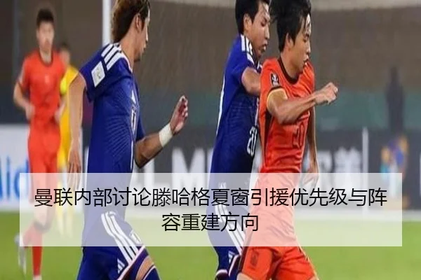 曼联内部讨论滕哈格夏窗引援优先级与阵容重建方向