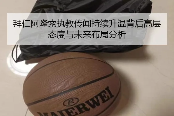 拜仁阿隆索执教传闻持续升温背后高层态度与未来布局分析