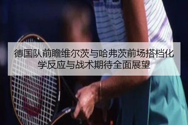 德国队前瞻维尔茨与哈弗茨前场搭档化学反应与战术期待全面展望